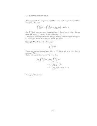 4.6. IMPROPER INTEGRALS


(Coming up with this comparison might take some work, imagination, and trial
and error.) We have
                       1                     1               √     √
                           e−x                    1
                           √ dx ≤                √ dx = lim 2 1 − 2 t = 2.
                   0         x           0         x   t→0 +



       1
thus 0 e x dx converges, even though we haven’t ﬁgured out its value. We just
           −x
        √

know that it is ≤ 2. (In fact, it is 1.493648265 . . ..)
  What if we found a function that is bigger than e x and its integral diverges??
                                                       −x
                                                      √

So what! This does nothing for you. Bzzzt. Try again.

Example 4.6.10. Consider the integral
                                                      1
                                                          e−x
                                                              dx.
                                                  0        x

This is an improper integral since f (x) = e x has a pole at x = 0. Does it
                                                                      −x


converge? NO.
On the interval [0, 1] we have e−x ≥ e−1 . Thus
                                1                               1
                                    e−x                             e−1
                  lim                   dx ≥ lim                        dx
                  t→0+
                            t        x      t→0+            t        x
                                                                       1
                                                             1
                                             = e−1 · lim       dx
                                                           t x
                                                           t→0+

                                             = e−1 · lim ln(1) − ln(t) = +∞
                                                           t→0+



       1 e−x
Thus   0 x
             dx   diverges.




                                                          130
 
