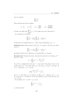 5.2. SERIES


Can we compute
                                           ∞
                                                1
                                                  ?
                                           n=1
                                               2n

These partial sums look as follows:
                  1                3                  1023                 1048575
           a1 =     ,       a2 =     ,     a10 =           ,       a20 =
                  2                4                  1024                 1048576
                             ∞
                           1
It looks very likely that    = 1, if it makes any sense. But does it?
                      n=1
                          2n
 In a moment we will deﬁne
                        ∞                       N
                             1            1
                             n
                               = lim        = lim aN .
                        n=1
                            2   N →∞
                                     n=1
                                         2n  N →∞


                                                2N −1                      ∞    1
A little later we will show that aN =            2N
                                                      ,   hence indeed     n=1 2n    = 1.
                                                 ∞
Deﬁnition 5.2.1 (Sum of series). If         (an )n=1       is a sequence, then the sum of the
series is
                            ∞                    N
                                an = lim              an = lim sN
                                         N →∞               N →∞
                        n=1                     n=1
                                                                ∞
provided the limit exists. Otherwise we say that                n=1   an diverges.
                                                                                      ∞
Example 5.2.1 (Geometric series). Consider the geometric series                       n=1   arn−1
for a = 0. Then
                            N
                                        a(1 − rN )
                    sN =       arn−1 =             .
                           n=1
                                          1−r

To see this, multiply both sides by 1 − r and notice that all the terms in the
                                                              N
middle cancel out. For what values of r does limN →∞ a(1−r ) converge? If
                                                          1−r
|r| < 1, then limN →∞ rN = 0 and

                                     a(1 − rN )    a
                                 lim            =     .
                                N →∞   1−r        1−r
                                                           ∞
If |r| > 1, then limN →∞ rN diverges, so       n=1 ar
                                                      n−1
                                                          diverges. If r = ±1,
it’s clear since a = 0 that the series also diverges (since the partial sums are
sN = ±N a).
                                 1
   For example, if a = 1 and r = 2 , we get
                                     ∞
                                                       1
                                         arn−1 =         1,
                                   n=1
                                                      1− 2

as claimed earlier.

                                                133
 