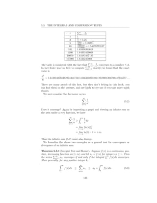 5.3. THE INTEGRAL AND COMPARISON TESTS

                                         t   1
                              t          n=1 n2
                              1      1
                                     5
                              2      4 = 1.25
                                     5269
                              5      3600 = 1.46361
                                     1968329
                             10      1270080 = 1.54976773117
                             100     1.63498390018
                            1000     1.64393456668
                           10000     1.64483407185
                          100000     1.6449240669
                                                         ∞   1
The table is consistent with the fact that               n=1 n2 converges to        a number ≤ 2.
                                                       ∞
In fact Euler was the ﬁrst to compute                  n=1 exactly; he found        that the exact
value is

π2
   = 1.644934066848226436472415166646025189218949901206798437735557 . . .
6
There are many proofs of this fact, but they don’t belong in this book; you
can ﬁnd them on the internet, and are likely to see one if you take more math
classes.
  We next consider the harmonic series
                                               ∞
                                                 1
                                                   .                                         (5.2)
                                             n=1
                                                 n

Does it converge? Again by inspecting a graph and viewing an inﬁnite sum as
the area under a step function, we have
                             ∞               ∞
                                1                1
                                  ≥                dx
                            n=1
                                n        1       x
                                                         t
                                   = lim [ln(x)]1
                                         t→∞
                                   = lim ln(t) − 0 = +∞.
                                         t→∞

Thus the inﬁnite sum (5.2) must also diverge.
  We formalize the above two examples as a general test for convergence or
divergence of an inﬁnite sum.

Theorem 5.3.1 (Integral Test and Bound). Suppose f (x) is a continuous, pos-
itive, decreasing function on [1, ∞) and let an = f (n) for integers n ≥ 1. Then
              ∞                                              ∞
the series n=1 an converges if and only if the integral 1 f (x)dx converges.
More generally, for any positive integer k,
                     ∞                   ∞                           ∞
                         f (x)dx ≤             an ≤ ak +                 f (x)dx.            (5.3)
                 k                       n=k                     k



                                                 136
 