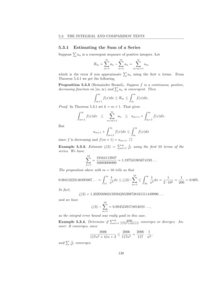 5.3. THE INTEGRAL AND COMPARISON TESTS


5.3.1           Estimating the Sum of a Series
Suppose          an is a convergent sequence of positive integers. Let
                                         ∞            m                 ∞
                               Rm =            an −         an =              am
                                        n=1           n=1          n=m+1

which is the error if you approximate                        an using the ﬁrst n terms. From
Theorem 5.3.1 we get the following.
Proposition 5.3.3 (Remainder Bound). Suppose f is a continuous, positive,
decreasing function on [m, ∞) and an is convergent. Then
                                  ∞                                ∞
                                        f (x)dx ≤ Rm ≤                  f (x)dx.
                                  m+1                           m

Proof. In Theorem 5.3.1 set k = m + 1. That gives
                   ∞                           ∞                                   ∞
                        f (x)dx ≤                     an ≤ am+1 +                      f (x)dx.
                  m+1                        n=m+1                             m+1

But                                           ∞                     ∞
                               am+1 +               f (x)dx ≤            f (x)dx
                                              m+1                  m
since f is decreasing and f (m + 1) = am+1 .
                                                       ∞   1
Example 5.3.3. Estimate ζ(3) =                         n=1 n3      using the ﬁrst 10 terms of the
series. We have
                        10
                                  19164113947
                              =               = 1.197531985674193 . . .
                        n=1
                                  16003008000

The proposition above with m = 10 tells us that
                                         ∞                         10          ∞
                                              1                                    1          1       1
0.00413223140495867 . . . =                      dx ≤ ζ(3)−    ≤                      dx =         =     = 0.005.
                                        11    x3           n=1                10   x3      2 · 102   200

In fact,
                  ζ(3) = 1.202056903159594285399738161511449990 . . .
and we have
                                        10
                              ζ(3) −          = 0.0045249174854010 . . . ,
                                        n=1
so the integral error bound was really good in this case.
                                                   ∞       2006
Example 5.3.4. Determine if                        n=1 117n2 +41n+3         converges or diverges. An-
swer: It converges, since
                                  2006          2006   2006 1
                                             ≤       =     ·  ,
                             117n2 + 41n + 3   117n2   117 n2
           1
and        n2   converges.

                                                      138
 