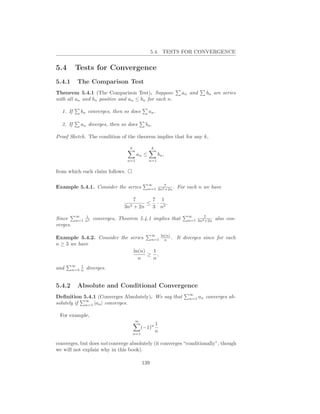 5.4. TESTS FOR CONVERGENCE


5.4        Tests for Convergence
5.4.1       The Comparison Test
Theorem 5.4.1 (The Comparison Test). Suppose                         an and      bn are series
with all an and bn positive and an ≤ bn for each n.

  1. If      bn converges, then so does        an .

  2. If      an diverges, then so does        bn .

Proof Sketch. The condition of the theorem implies that for any k,

                                   k               k
                                        an ≤           bn ,
                                  n=1           n=1


from which each claim follows.

                                               ∞      7
Example 5.4.1. Consider the series             n=1 3n2 +2n .       For each n we have

                                     7     7 1
                                          ≤ · 2.
                                 3n2 + 2n  3 n
           ∞   1                                                        ∞      7
Since      n=1 n2   converges, Theorem 5.4.1 implies that               n=1 3n2 +2n   also con-
verges.
                                                   ∞       ln(n)
Example 5.4.2. Consider the series  n=1                      n .   It diverges since for each
n ≥ 3 we have
                             ln(n)   1
                                   ≥ ,
                               n     n
          ∞   1
and       n=3 n   diverges.


5.4.2       Absolute and Conditional Convergence
                                                                        ∞
Deﬁnition 5.4.1 (Converges Absolutely). We say that                     n=1   an converges ab-
            ∞
solutely if n=1 |an | converges.

 For example,
                                       ∞
                                                       1
                                             (−1)n
                                       n=1
                                                       n

converges, but does not converge absolutely (it converges “conditionally”, though
we will not explain why in this book).

                                             139
 