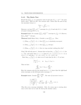 5.4. TESTS FOR CONVERGENCE


5.4.3       The Ratio Test
                ∞
Recall that n=1 an is a geometric series if and only if an = arn−1 for some
ﬁxed a and r. Here we call r the common ratio. Notice that the ratio of any
two successive terms is r:
                                      an+1   arn
                                           = n−1 = r.
                                       an   ar
                            ∞                                  a
Moreover, we have n=1 arn−1 converges (to                     1−r )   if and only if |r| < 1 (and,
of course it diverges if |r| ≥ 1).
                                           ∞         2 n−1                       3
Example 5.4.3. For example,                n=1   3   3        converges to         2
                                                                                1− 3
                                                                                       = 9. However,
  ∞         3 n−1
  n=1   3   2       diverges.
                                                                    ∞
Theorem 5.4.2 (Ratio Test). Consider a sum                          n=1    an . Then
                     an+1                            ∞
  1. If limn→∞        an    = L < 1 then             n=1   an is absolutely convergent.

                     an+1                            ∞
  2. If limn→∞        an    = L > 1 then             n=1   an diverges.

                     an+1
  3. If limn→∞        an    = L = 1 then we may conclude nothing from this!

                                                                                an+1
Proof. We will only prove 1. Assume that we have limn→∞                          an     = L < 1. Let
r = L+1 , and notice that L < r < 1 (since 0 ≤ L < 1, so 1 ≤ L + 1 < 2, so
      2
1/2 ≤ r < 1, and also r − L = (L + 1)/2 − L = (1 − L)/2 > 0).
  Since limn→∞ aan = L, there is an N such that for all n > N we have
                  n+1




                            an+1
                                 < r,         so       |an+1 | < |an | · r.
                             an
Then we have
                                  ∞                            ∞
                                         |an | < |aN +1 | ·         rn .
                                n=N +1                        n=0

Here the common ratio for the second one is r < 1, hence thus the right-hand
series converges, so the left-hand series converges.
                                   ∞
                                      (−10)n
Example 5.4.4. Consider                      . The ratio of successive terms is
                                  n=1
                                        n!

                    (−10)n+1
                     (n + 1)!     10n+1    n!   10
                           n  =          · n =     → 0 < 1.
                     (−10)      (n + 1)n! 10   n+1
                        n!
Thus this series converges absolutely. Note, the minus sign is missing above
since in the ratio test we take the limit of the absolute values.

                                                 140
 
