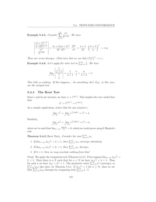5.4. TESTS FOR CONVERGENCE

                                 ∞
                                        nn
Example 5.4.5. Consider                        . We have
                                 n=1
                                       31+3n

        (n + 1)n+1
                                                                              n
        3 · (27)n+1   (n + 1)(n + 1)n 27n  n+1                        n+1
              n     =                · n =     ·                                  → +∞
             n            27 · 27n    n     27                         n
           31+3n
                                                                     n+1 n
Thus our series diverges. (Note here that we use that                 n      → e.)
                                                           ∞   1
Example 5.4.6. Let’s apply the ratio test to               n=1 n .   We have

                                1
                       lim    n + 1 = 1 · n = n → 1.
                    n→∞         1    n+1 1   n+1
                                n
This tells us nothing. If this happens... do something else! E.g., in this case,
use the integral test.

5.4.4        The Root Test
Since e and ln are inverses, we have x = eln(x) . This implies the very useful fact
that                                    a
                              xa = eln(x ) = ea ln(x) .
As a sample application, notice that for any nonzero c,
                                  1              1
                            lim c n = lim e n log(c) = e0 = 1.
                           n→∞          n→∞

Similarly,
                                  1              1
                            lim n n = lim e n log(n) = e0 = 1,
                           n→∞          n→∞

where we’ve used that      limn→∞ log(n)
                                     n       = 0, which we could prove using L’Hopital’s
rule.
                                                              ∞
Theorem 5.4.3 (Root Test). Consider the sum                   n=1    an .
                       1                        ∞
  1. If limn→∞ |an |   n   = L < 1, then        n=1   an converges absolutely.
                       1                        ∞
  2. If limn→∞ |an | n = L > 1, then            n=1   an diverges.
  3. If L = 1, then we may conclude nothing from this!
                                                                                           1
Proof. We apply the comparison test (Theorem 5.4.1). First suppose limn→∞ |an | n =
                                                               1
L < 1. Then there is a N such that for n ≥ N we have |an | n < k < 1. Thus
                                                             ∞
                             n
for such n we have |an | < k < 1. The geometric series i=N k i converges, so
   ∞                                               1
   i=N |an | also does, by Theorem 5.4.1. If |an |
                                                   n > 1 for n ≥ N , then we see
        ∞                                       ∞
that i=N |an | diverges by comparing with i=N 1.

                                               141
 