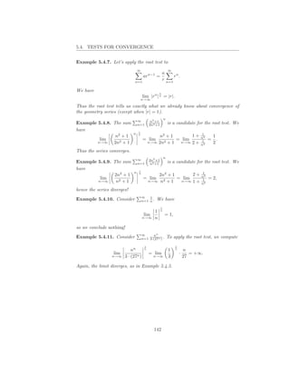 5.4. TESTS FOR CONVERGENCE


Example 5.4.7. Let’s apply the root test to
                                 ∞                         ∞
                                                       a
                                      arn−1 =                rn .
                              n=1
                                                       r n=1

We have
                                                   1
                                     lim |rn | n = |r|.
                                     n→∞

Thus the root test tells us exactly what we already know about convergence of
the geometry series (except when |r| = 1).
                                                       n
                                 ∞         n2 +1
Example 5.4.8. The sum           n=1      2n2 +1           is a candidate for the root test. We
have                             1
                             n                                                1
                n2 + 1           n
                                               n2 + 1       1+                n2       1
         lim                         = lim            = lim                   1    =     .
        n→∞    2n2 + 1                    n→∞ 2n2 + 1  n→∞ 2 +
                                                                              n2
                                                                                       2
Thus the series converges.
                                                       n
                                 ∞        2n2 +1
Example 5.4.9. The sum           n=1       n2 +1           is a candidate for the root test. We
have                             1
                             n                                                1
               2n2 + 1           n
                                              2n2 + 1       2+                n2
         lim                          = lim           = lim                   1    = 2,
        n→∞     n2 + 1                    n→∞ n2 + 1   n→∞ 1 +
                                                                              n2
hence the series diverges!
                                     ∞   1
Example 5.4.10. Consider             n=1 n .   We have
                                                   1
                                               1   n
                                      lim               = 1,
                                     n→∞       n

so we conclude nothing!
                                     ∞     nn
Example 5.4.11. Consider             n=1 3·(27n ) .        To apply the root test, we compute
                                      1                        1
                            nn        n
                                                           1   n
                                                                       n
                  lim                     = lim                    ·      = +∞.
                 n→∞    3 · (27n )          n→∞            3           27

Again, the limit diverges, as in Example 5.4.5.




                                            142
 