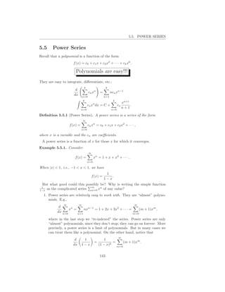 5.5. POWER SERIES


5.5     Power Series
Recall that a polynomial is a function of the form
                      f (x) = c0 + c1 x + c2 x2 + · · · + ck xk .

                       Polynomials are easy!!!
They are easy to integrate, diﬀerentiate, etc.:
                                k                   k
                       d
                                     cn xn    =         ncn xn−1
                      dx       n=0                n=1
                               k                         k
                                                                   xn+1
                                    cn xn dx = C +            cn        .
                             n=0                        n=0
                                                                   n+1

Deﬁnition 5.5.1 (Power Series). A power series is a series of the form
                               ∞
                   f (x) =          cn xn = c0 + c1 x + c2 x2 + · · · ,
                             n=0

where x is a variable and the cn are coeﬃcients.
 A power series is a function of x for those x for which it converges.
Example 5.5.1. Consider
                                     ∞
                       f (x) =            xn = 1 + x + x2 + · · · .
                                    n=0

When |x| < 1, i.e., −1 < x < 1, we have
                                                   1
                                       f (x) =        .
                                                  1−x
 But what good could this possibly be? Why is writing the simple function
 1                           ∞
1−xas the complicated series n=0 xn of any value?
  1. Power series are relatively easy to work with. They are “almost” polyno-
     mials. E.g.,
               ∞           ∞                                                ∞
            d
                  xn =     nxn−1 = 1 + 2x + 3x2 + · · · =    (m + 1)xm ,
           dx n=0      n=1                                m=0

      where in the last step we “re-indexed” the series. Power series are only
      “almost” polynomials, since they don’t stop; they can go on forever. More
      precisely, a power series is a limit of polynomials. But in many cases we
      can treat them like a polynomial. On the other hand, notice that
                                                              ∞
                       d      1                   1
                                          =            =    (m + 1)xm .
                      dx     1−x              (1 − x)2   m=0


                                              143
 