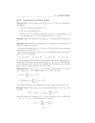 5.5. POWER SERIES


5.5.2    Convergence of Power Series
                                                    ∞           n
Theorem 5.5.1. Given a power series                 n=0 cn (x−a) ,    there are exactly three
possibilities:
  1. The series converges only when x = a.
  2. The series converges for all x.
                                                                                    ∞
  3. There is an R > 0 (called the “radius of convergence”) such that               n=0 cn (x−
     a)n converges for |x − a| < R and diverges for |x − a| > R.
                                                    ∞
Example 5.5.4. For the power series                 n=0   xn , the radius R of convergence is
1.
Deﬁnition 5.5.3 (Radius of Convergence). As mentioned in the theorem, R is
called the radius of convergence.
  If the series converges only at x = a, we say R = 0, and if the series converges
everywhere we say that R = ∞.
  The interval of convergence is the set of x for which the series converges. It
will be one of the following:

   (a − R, a + R),          [a − R, a + R),          (a − R, a + R],       [a − R, a + R]

The point being that the statement of the theorem only asserts something about
convergence of the series on the open interval (a − R, a + R). What happens
at the endpoints of the interval is not speciﬁed by the theorem; you can only
ﬁgure it out by looking explicitly at a given series.
                             ∞
Theorem 5.5.2. If n=0 cn (x − a)n has radius of convergence R > 0, then
        ∞
f (x) = n=0 cn (x − a)n is diﬀerentiable on (a − R, a + R), and
                 ∞
  1. f ′ (x) =         n · cn (x − a)n−1
                 n=1
                             ∞
                                 cn
  2.    f (x)dx = C +               (x − a)n+1 ,
                            n=0
                                n+1

and both the derivative and integral have the same radius of convergence as f .
Example 5.5.5. Find a power series representation for f (x) = tan−1 (x). No-
tice that
                                              ∞
                           1         1
              f ′ (x) =        =           =    (−1)n x2n ,
                        1 + x2   1 − (−x2 ) n=0
which has radius of convergence R = 1, since the above series is valid when
| − x2 | < 1, i.e., |x| < 1. Next integrating, we ﬁnd that
                                             ∞
                                                           x2n+1
                               f (x) = c +         (−1)n          ,
                                             n=0
                                                           2n + 1

                                              145
 