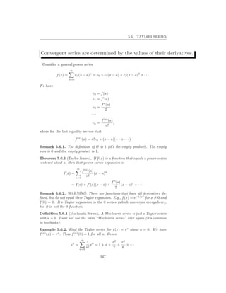 5.6. TAYLOR SERIES



Convergent series are determined by the values of their derivatives.

 Consider a general power series
                    ∞
          f (x) =         cn (x − a)n = c0 + c1 (x − a) + c2 (x − a)2 + · · ·
                    n=0

We have

                                       c0 = f (a)
                                       c1 = f ′ (a)
                                              f ′′ (a)
                                       c2 =
                                                  2
                                      ···
                                              f (n) (a)
                                       cn =             ,
                                                 n!
where for the last equality we use that

                          f (n) (x) = n!cn + (x − a)(· · · + · · · )

Remark 5.6.1. The deﬁnition of 0! is 1 (it’s the empty product). The empty
sum is 0 and the empty product is 1.
Theorem 5.6.1 (Taylor Series). If f (x) is a function that equals a power series
centered about a, then that power series expansion is
                           ∞
                              f (n) (a)
               f (x) =                  (x − a)n
                          n=0
                                 n!
                                                         f ′′ (a)
                     = f (a) + f ′ (a)(x − a) +                   (x − a)2 + · · ·
                                                             2
Remark 5.6.2. WARNING: There are functions that have all derivatives de-
                                                                  2
ﬁned, but do not equal their Taylor expansion. E.g., f (x) = e−1/x for x = 0 and
f (0) = 0. It’s Taylor expansion is the 0 series (which converges everywhere),
but it is not the 0 function.
Deﬁnition 5.6.1 (Maclaurin Series). A Maclaurin series is just a Taylor series
with a = 0. I will not use the term “Maclaurin series” ever again (it’s common
in textbooks).
Example 5.6.2. Find the Taylor series for f (x) = ex about a = 0. We have
f (n) (x) = ex . Thus f (n) (0) = 1 for all n. Hence
                               ∞
                      x          1 n        x2   x3
                     e =            x =1+x+    +    + ···
                             n=0
                                 n!         2    6

                                              147
 