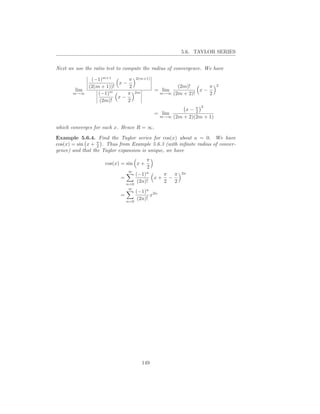 5.6. TAYLOR SERIES


Next we use the ratio test to compute the radius of convergence. We have

               (−1)m+1       π     2(m+1)
                          x−                                          2
              (2(m + 1))!     2                      (2m)!      π
        lim                                   = lim          x−
       m→∞        (−1)m      π     2m          m→∞ (2m + 2)!    2
                          x−
                  (2m)!      2
                                                              2
                                                        x− π2
                                              = lim
                                               m→∞ (2m + 2)(2m + 1)


which converges for each x. Hence R = ∞.

Example 5.6.4. Find the Taylor series for cos(x) about a = 0. We have
cos(x) = sin x + π . Thus from Example 5.6.3 (with inﬁnite radius of conver-
                  2
gence) and that the Taylor expansion is unique, we have
                                         π
                     cos(x) = sin x +
                                         2
                               ∞
                                   (−1)n    π π        2n
                           =              x+ −
                               n=0
                                    (2n)!   2  2
                               ∞
                                   (−1)n 2n
                           =              x
                               n=0
                                    (2n)!




                                        149
 