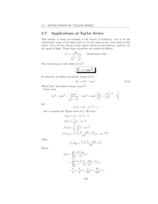 5.7. APPLICATIONS OF TAYLOR SERIES


5.7     Applications of Taylor Series
This section is about an example in the theory of relativity. Let m be the
(relativistic) mass of an object and m0 be the mass at rest (rest mass) of the
object. Let v be the velocity of the object relative to the observer, and let c be
the speed of light. These three quantities are related as follows:
                              m0
                      m=                 (relativistic) mass
                                  v2
                             1− 2
                                  c
The total energy of the object is mc2 :

                                   E = mc2.
In relativity we deﬁne the kinetic energy to be
                                   K = mc2 − m0 c2 .                                   (5.4)
                               1
What? Isn’t the kinetic energy 2 m0 v 2 ?
 Notice that
                                                                            1
                                                                           −2
                           m0 c2                                      v2
         mc2 − m0 c2 =                  − m0 c2 = m0 c2         1−              −1 .
                              1−   v2                                 c2
                                   c2

Let
                                                    −1
                               f (x) = (1 − x)       2
                                                         −1
 Let’s compute the Taylor series of f . We have
                                           1
                     f (x) = (1 − x)− 2 − 1
                             1               3
                    f ′ (x) = (1 − x)− 2
                             2
                             1 3                5
                     ′′
                   f (x) = · (1 − x)− 2
                             2 2
                   (n)       1 · 3 · 5 · · · (2n − 1)         2n+1
                  f (x) =                  n
                                                      (1 − x)− 2 .
                                         2
Thus
                                         1 · 3 · 5 · · · (2n − 1)
                         f (n) (0) =                              .
                                                     2n
Hence
                              ∞
                                  f (n) (0) n
                    f (x) =                x
                              n=1
                                     n!
                              ∞
                                  1 · 3 · 5 · · · (2n − 1) n
                         =                                x
                              n=1
                                           2n · n!
                              1    3     5    35 4
                         =      x + x2 + x3 +     x + ···
                              2    8    16    128

                                            150
 