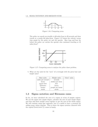 1.3. SIGMA NOTATION AND RIEMANN SUMS




                        Figure 1.16: Computing areas.


      The police car speeds up steadily to 60 miles/hour in 20 seconds and then
      travels at a steady 60 miles/hour. Figure 1.17 shows the velocity versus
      time graph for the police car and the speeder. How long and how far
      before the police car catches the speeder who continued traveling at 45
      miles/hour?




      Figure 1.17: Computing areas to analyze the police chase problem.

  5. What are the units for the “area” of a rectangle with the given base and
     height units?

                   Base units        Height units       “Area” units
                miles per second       seconds
                      hours        dollars per hour
                  square feet             feet
                    kilowatts           hours
                     houses        people per house
                      meals             meals


1.3     Sigma notation and Riemann sums
So far, we have calculated the area of a region in terms of simpler regions.
We cut the region into simple shapes, calculate the area of each simple shape,
and then add these smaller areas together to get the area of the whole region.
We will continue using that approach, but it is useful to have a notation for
adding many values together. This is where the sigma notation (denoted with
the capital Greek letter Σ) comes in handy.

                                      10
 