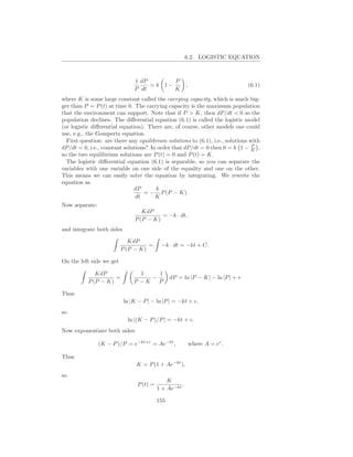 6.2. LOGISTIC EQUATION



                               1 dP       P
                                    =k 1−               ,                       (6.1)
                               P dt       K
where K is some large constant called the carrying capacity, which is much big-
ger than P = P (t) at time 0. The carrying capacity is the maximum population
that the environment can support. Note that if P > K, then dP/dt < 0 so the
population declines. The diﬀerential equation (6.1) is called the logistic model
(or logistic diﬀerential equation). There are, of course, other models one could
use, e.g., the Gompertz equation.
  First question: are there any equilibrium solutions to (6.1), i.e., solutions with
                                                                                 P
dP/dt = 0, i.e., constant solutions? In order that dP/dt = 0 then 0 = k 1 − K ,
so the two equilibrium solutions are P (t) = 0 and P (t) = K.
  The logistic diﬀerential equation (6.1) is separable, so you can separate the
variables with one variable on one side of the equality and one on the other.
This means we can easily solve the equation by integrating. We rewrite the
equation as
                              dP       k
                                   = − P (P − K).
                               dt      K
Now separate:
                                  KdP
                                          = −k · dt,
                               P (P − K)
and integrate both sides

                             KdP
                                    =      −k · dt = −kt + C.
                          P (P − K)

On the left side we get

              KdP                1    1
                     =              −           dP = ln |P − K| − ln |P | + ∗
           P (P − K)           P −K   P

Thus
                           ln |K − P | − ln |P | = −kt + c,
so
                            ln |(K − P )/P | = −kt + c.
Now exponentiate both sides:

               (K − P )/P = e−kt+c = Ae−kt ,                where A = ec .

Thus
                                K = P (1 + Ae−kt ),
so
                                              K
                                P (t) =             .
                                          1 + Ae−kt

                                          155
 