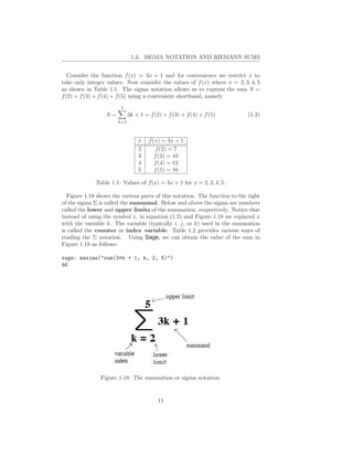 1.3. SIGMA NOTATION AND RIEMANN SUMS


   Consider the function f (x) = 3x + 1 and for convenience we restrict x to
take only integer values. Now consider the values of f (x) where x = 2, 3, 4, 5
as shown in Table 1.1. The sigma notation allows us to express the sum S =
f (2) + f (3) + f (4) + f (5) using a convenient shorthand, namely
                        5
                  S=         3k + 1 = f (2) + f (3) + f (4) + f (5)         (1.2)
                       k=2



                                 x    f (x) = 3x + 1
                                 2        f (2) = 7
                                 3       f (3) = 10
                                 4       f (4) = 13
                                 5       f (5) = 16

              Table 1.1: Values of f (x) = 3x + 1 for x = 2, 3, 4, 5.

  Figure 1.18 shows the various parts of this notation. The function to the right
of the sigma Σ is called the summand. Below and above the sigma are numbers
called the lower and upper limits of the summation, respectively. Notice that
instead of using the symbol x, in equation (1.2) and Figure 1.18 we replaced x
with the variable k. The variable (typically i, j, or k) used in the summation
is called the counter or index variable. Table 1.2 provides various ways of
reading the Σ notation. Using Sage, we can obtain the value of the sum in
Figure 1.18 as follows:

sage: maxima("sum(3*k + 1, k, 2, 5)")
46




               Figure 1.18: The summation or sigma notation.


                                          11
 