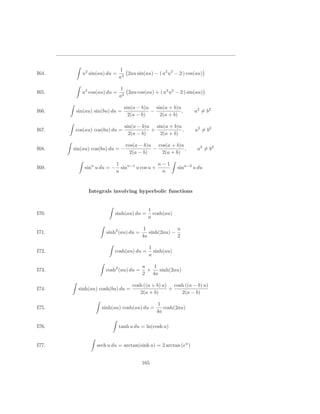 1
I64.      u2 sin(au) du =      2au sin(au) − ( a2 u2 − 2 ) cos(au)
                            a3

                            1
I65.      u2 cos(au) du =      2au cos(au) + ( a2 u2 − 2 ) sin(au)
                            a3

                               sin(a − b)u sin(a + b)u
I66.    sin(au) sin(bu) du =              −            ,       a2 = b2
                                 2(a − b)    2(a + b)

                               sin(a − b)u sin(a + b)u
I67.   cos(au) cos(bu) du =               +            ,       a2 = b2
                                 2(a − b)    2(a + b)

                                cos(a − b)u cos(a + b)u
I68.   sin(au) cos(bu) du = −              −            ,       a2 = b2
                                  2(a − b)    2(a + b)

                           1                  n−1
I69.       sinn u du = −     sinn−1 u cos u +         sinn−2 u du
                           n                   n


             Integrals involving hyperbolic functions


                                         1
I70.                     sinh(au) du =     cosh(au)
                                         a

                                        1             u
I71.                 sinh2 (au) du =      sinh(2au) −
                                       4a             2

                                         1
I72.                     cosh(au) du =     sinh(au)
                                         a

                                       u   1
I73.                 cosh2 (au) du =     +   sinh(2au)
                                       2 4a

                                  cosh ((a + b) u) cosh ((a − b) u)
I74.     sinh(au) cosh(bu) du =                   +
                                     2(a + b)         2(a − b)

                                              1
I75.               sinh(au) cosh(au) du =       cosh(2au)
                                             4a

I76.                        tanh u du = ln(cosh u)


I77.             sech u du = arctan(sinh u) = 2 arctan (eu )


                                       165
 