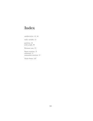 Index

antiderivative, 41, 44

index variable, 11

partition, 16
polar graph, 89

Riemann sum, 15

Sigma notation, 11
summand, 11
summation notation, 11

Taylor Series, 147




                         168
 