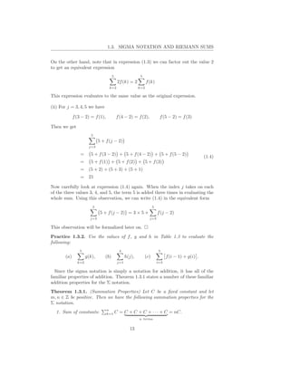 1.3. SIGMA NOTATION AND RIEMANN SUMS


On the other hand, note that in expression (1.3) we can factor out the value 2
to get an equivalent expression
                                       5                   5
                                            2f (k) = 2          f (k)
                                   k=2                    k=2

This expression evaluates to the same value as the original expression.

(ii) For j = 3, 4, 5 we have

             f (3 − 2) = f (1),            f (4 − 2) = f (2),             f (5 − 2) = f (3)

Then we get
                        5
                             5 + f (j − 2)
                      j=3

                 =     5 + f (3 − 2) + 5 + f (4 − 2) + 5 + f (5 − 2)
                                                                                                    (1.4)
                 =     5 + f (1) + 5 + f (2) + 5 + f (3)
                 =    (5 + 2) + (5 + 3) + (5 + 1)
                 =    21

Now carefully look at expression (1.4) again. When the index j takes on each
of the three values 3, 4, and 5, the term 5 is added three times in evaluating the
whole sum. Using this observation, we can write (1.4) in the equivalent form
                        5                                            5
                              5 + f (j − 2) = 3 × 5 +                    f (j − 2)
                       j=3                                        j=3

This observation will be formalized later on.
Practice 1.3.2. Use the values of f , g and h in Table 1.3 to evaluate the
following:
                 5                           4                            5
       (a)           g(k),       (b)              h(j),        (c)             f (i − 1) + g(i) .
               k=2                          j=1                          i=3

  Since the sigma notation is simply a notation for addition, it has all of the
familiar properties of addition. Theorem 1.3.1 states a number of these familiar
addition properties for the Σ notation.
Theorem 1.3.1. (Summation Properties) Let C be a ﬁxed constant and let
m, n ∈ Z be positive. Then we have the following summation properties for the
Σ notation.
                                  n
  1. Sum of constants:            k=1      C = C + C + C + · · · + C = nC.
                                                          n terms


                                                    13
 