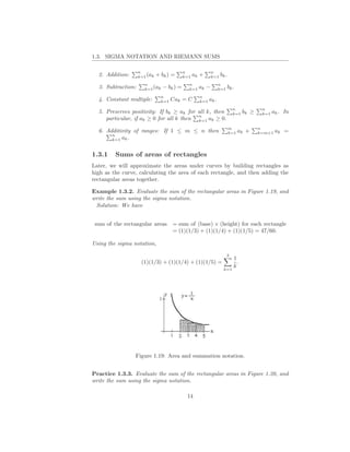 1.3. SIGMA NOTATION AND RIEMANN SUMS

                    n                      n              n
  2. Addition:      k=1 (ak   + bk ) =     k=1   ak +     k=1 bk .
                      n                      n                  n
  3. Subtraction:     k=1 (ak   − bk ) =     k=1   ak −         k=1 bk .
                                n                  n
  4. Constant multiple:         k=1   Cak = C      k=1   ak .
                                                                        n              n
  5. Preserves positivity: If bk ≥ ak for all k, then                   k=1 bk    ≥    k=1   ak . In
                                          n
     particular, if ak ≥ 0 for all k then k=1 ak ≥ 0.
                                                                     m                n
  6. Additivity of ranges: If 1 ≤ m ≤ n then                         k=1   ak +       k=m+1   ak =
       n
       k=1 ak .


1.3.1    Sums of areas of rectangles
Later, we will approximate the areas under curves by building rectangles as
high as the curve, calculating the area of each rectangle, and then adding the
rectangular areas together.

Example 1.3.2. Evaluate the sum of the rectangular areas in Figure 1.19, and
write the sum using the sigma notation.
 Solution: We have


 sum of the rectangular areas         = sum of (base) × (height) for each rectangle
                                      = (1)(1/3) + (1)(1/4) + (1)(1/5) = 47/60.

Using the sigma notation,

                                                                    3
                                                                        1
                     (1)(1/3) + (1)(1/4) + (1)(1/5) =                     .
                                                                        k
                                                                  k=1




                 Figure 1.19: Area and summation notation.


Practice 1.3.3. Evaluate the sum of the rectangular areas in Figure 1.20, and
write the sum using the sigma notation.

                                            14
 