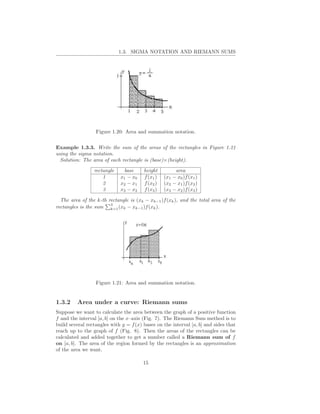 1.3. SIGMA NOTATION AND RIEMANN SUMS




                  Figure 1.20: Area and summation notation.


Example 1.3.3. Write the sum of the areas of the rectangles in Figure 1.21
using the sigma notation.
  Solution: The area of each rectangle is (base)×(height).

                 rectangle    base      height         area
                     1       x1 − x0    f (x1 )   (x1 − x0 )f (x1 )
                     2       x2 − x1    f (x2 )   (x2 − x1 )f (x2 )
                     3       x3 − x2    f (x3 )   (x3 − x2 )f (x3 )

  The area of the k-th rectangle is (xk − xk−1 )f (xk ), and the total area of the
                        3
rectangles is the sum k=1 (xk − xk−1 )f (xk ).




                  Figure 1.21: Area and summation notation.


1.3.2    Area under a curve: Riemann sums
Suppose we want to calculate the area between the graph of a positive function
f and the interval [a, b] on the x–axis (Fig. 7). The Riemann Sum method is to
build several rectangles with y = f (x) bases on the interval [a, b] and sides that
reach up to the graph of f (Fig. 8). Then the areas of the rectangles can be
calculated and added together to get a number called a Riemann sum of f
on [a, b]. The area of the region formed by the rectangles is an approximation
of the area we want.

                                        15
 