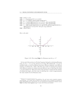 1.3. SIGMA NOTATION AND RIEMANN SUMS



sage: f1(x) = x^2
sage: f = Piecewise([[(-1,1),f1]])
sage: g = f.riemann_sum(6,mode="midpoint")
sage: P = f.plot(rgbcolor=(0.7,0.1,0.5), plot_points=40)
sage: Q = g.plot(rgbcolor=(0.7,0.6,0.6), plot_points=40)
sage: L = add([line([[pf[0][0],0],[pf[0][0],pf[1](x=pf[0][0])]],
      rgbcolor=(0.7,0.6,0.6)) for pf in g.list()])
sage: show(P+Q+L)



Here is the plot:




           Figure 1.25: Plot using Sage of a Riemann sum for y = x2 .


  At the end of this section is a Python2 program listing for calculating Riemann
sums of f (x) = 1/x on the interval [1, 5] using 100 subintervals. It can be
modiﬁed easily to work for diﬀerent functions, diﬀerent endpoints, and diﬀerent
numbers of subintervals. Table 1.26 shows the results of running the program
with diﬀerent numbers of subintervals and diﬀerent ways of selecting the points
ci in each subinterval. When the mesh of the partition is small (and the number
of subintervals large), all of the ways of selecting the ci lead to approximately
the same number for the Riemann sums.




   2 Python is a general purpose cross-platform, free and open source computer program-

ming language. It is widely used in industry and academia, and is available for download at
http://www.python.org. Alternatively, you can download the mathematical software system
Sage from http://www.sagemath.org. It comes with Python pre-installed.


                                            18
 