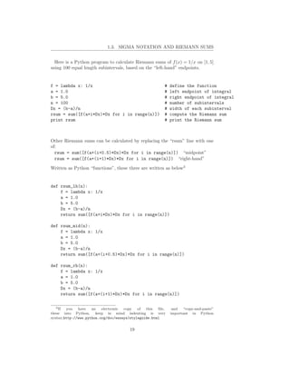 1.3. SIGMA NOTATION AND RIEMANN SUMS


  Here is a Python program to calculate Riemann sums of f (x) = 1/x on [1, 5]
using 100 equal length subintervals, based on the “left-hand” endpoints.


f = lambda x: 1/x                                     #   define the function
a = 1.0                                               #   left endpoint of integral
b = 5.0                                               #   right endpoint of integral
n = 100                                               #   number of subintervals
Dx = (b-a)/n                                          #   width of each subinterval
rsum = sum([f(a+i*Dx)*Dx for i in range(n)])          #   compute the Riemann sum
print rsum                                            #   print the Riemann sum



Other Riemann sums can be calculated by replacing the “rsum” line with one
of:
  rsum = sum([f(a+(i+0.5)*Dx)*Dx for i in range(n)]) “midpoint”
  rsum = sum([f(a+(i+1)*Dx)*Dx for i in range(n)]) “right-hand”

Written as Python “functions”, these three are written as below3


def rsum_lh(n):
    f = lambda x: 1/x
    a = 1.0
    b = 5.0
    Dx = (b-a)/n
    return sum([f(a+i*Dx)*Dx for i in range(n)])

def rsum_mid(n):
    f = lambda x: 1/x
    a = 1.0
    b = 5.0
    Dx = (b-a)/n
    return sum([f(a+(i+0.5)*Dx)*Dx for i in range(n)])

def rsum_rh(n):
    f = lambda x: 1/x
    a = 1.0
    b = 5.0
    Dx = (b-a)/n
    return sum([f(a+(i+1)*Dx)*Dx for i in range(n)])

   3 If you have an electronic copy of this ﬁle,           and “copy-and-paste”
these into Python, keep in mind indenting is very         important in Python
syntax.http://www.python.org/doc/essays/styleguide.html


                                     19
 