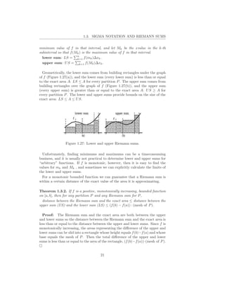 1.3. SIGMA NOTATION AND RIEMANN SUMS


minimum value of f in that interval, and let Mk be the xvalue in the k-th
subinterval so that f (Mk ) is the maximum value of f in that interval.
                        n
  lower sum: LS = k=1 f (mk )∆xk .
                         n
  upper sum: U S = k=1 f (Mk )∆xk .

  Geometrically, the lower sum comes from building rectangles under the graph
of f (Figure 1.27(a)), and the lower sum (every lower sum) is less than or equal
to the exact area A: LS ≤ A for every partition P . The upper sum comes from
building rectangles over the graph of f (Figure 1.27(b)), and the upper sum
(every upper sum) is greater than or equal to the exact area A: U S ≥ A for
every partition P . The lower and upper sums provide bounds on the size of the
exact area: LS ≤ A ≤ U S.




                 Figure 1.27: Lower and upper Riemann sums.

  Unfortunately, ﬁnding minimums and maximums can be a timeconsuming
business, and it is usually not practical to determine lower and upper sums for
“arbitrary” functions. If f is monotonic, however, then it is easy to ﬁnd the
values for mk and Mk , and sometimes we can explicitly calculate the limits of
the lower and upper sums.
  For a monotonic bounded function we can guarantee that a Riemann sum is
within a certain distance of the exact value of the area it is approximating.

Theorem 1.3.2. If f is a positive, monotonically increasing, bounded function
on [a, b], then for any partition P and any Riemann sum for P ,
  distance between the Riemann sum and the exact area ≤ distance between the
upper sum (US) and the lower sum (LS) ≤ (f (b) − f (a)) · (mesh of P ).

  Proof: The Riemann sum and the exact area are both between the upper
and lower sums so the distance between the Riemann sum and the exact area is
less than or equal to the distance between the upper and lower sums. Since f is
monotonically increasing, the areas representing the diﬀerence of the upper and
lower sums can be slid into a rectangle whose height equals f (b)−f (a) and whose
base equals the mesh of P . Then the total diﬀerence of the upper and lower
sums is less than or equal to the area of the rectangle, (f (b)−f (a))·(mesh of P ).


                                        21
 