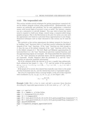 1.3. SIGMA NOTATION AND RIEMANN SUMS


1.3.5     The trapezoidal rule
This section includes several techniques for getting approximate numerical val-
ues for deﬁnite integrals without using antiderivatives. Mathematically, exact
answers are preferable and satisfying, but for most applications, a numerical
answer with several digits of accuracy is just as useful. For instance, suppose
you are a automotive or aircraft designer. You may wish to know how much
metal is required to build your design, created using a computer-aided design
graphics program. Due to the ﬂuctuations in the price for metal, you only need
the approximate cost based on a piecewise-linear approximation to your design.
Numerical techniques such as those discussed in this section can be used for
that.
   The methods in this section approximate the deﬁnite integral of a function f
by building “easy” functions close to f and then exactly evaluating the deﬁnite
integrals of the “easy” functions. If the “easy” functions are close enough to
f , then the sum of the deﬁnite integrals of the “easy” functions will be close
to the deﬁnite integral of f . The Left, Right and Midpoint approximations ﬁt
horizontal lines to f , the “easy” functions are piecewise constant functions, and
the approximating regions are rectangles. The Trapezoidal Rule ﬁts slanted lines
to f , the “easy” functions are piecewise linear, and the approximating regions
are trapezoids. Finally, Simpson’s Rule ﬁts parabolas to f , and the “easy”
functions are piecewise quadratic polynomials.
   All of the methods divide the interval [a, b] into n equally long subintervals.
Each subinterval has length h = ∆xi = b−a , and the points of the partition
                                                   n
are x0 = a, x1 = a + h, x2 = a + 2h, . . . , xi = a + ih, . . . , xn = a + nh =
a + n( b−a ) = b.
          n
   If the graph of f is curved, then slanted lines typically come closer to the graph
of f than horizontal ones do, and the slanted lines lead to trapezoidal regions.
   The area of a trapezoid is (base)×(average height), so the area of the trapezoid
with coordinates (x0 , 0), (x0 , y0 ), (x1 , 0), (x1 , y1 ), is (see Figure 1.28),
                                              y0 + y1
                                 (x1 − x0 )           .
                                                 2

Example 1.3.8. Here is how to create and plot a piecewise linear function
describing the trapezoidal approximation to the area under y = x3 − 3x2 + 2x.


sage:   x = var("x")
sage:   f1 = lambda x: x^3-3*x^2+2*x
sage:   f = Piecewise([[(0,2),f1]])
sage:   tf = f.trapezoid(4)
sage:   P3 = list_plot([(1/2,0),(0.5,f(0.5))],plotjoined=True,linestyle=":")
sage:   P4 = list_plot([(3/2,0),(1.5,f(1.5))],plotjoined=True,linestyle=":")
sage:   show(P1+P2+P3+P4)
sage:   f.trapezoid_integral_approximation(4)
0

                                         23
 