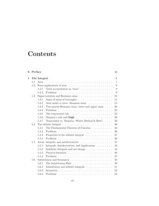 Contents

0 Preface                                                                                xi

1 The Integral                                                                            1
  1.1 Area . . . . . . . . . . . . . . . . . . . . . . . . . . . . . .   .   .   .   .    1
  1.2 Some applications of area . . . . . . . . . . . . . . . . . .      .   .   .   .    6
      1.2.1 Total accumulation as “area” . . . . . . . . . . . .         .   .   .   .    8
      1.2.2 Problems . . . . . . . . . . . . . . . . . . . . . . .       .   .   .   .    9
  1.3 Sigma notation and Riemann sums . . . . . . . . . . . . .          .   .   .   .   10
      1.3.1 Sums of areas of rectangles . . . . . . . . . . . . .        .   .   .   .   14
      1.3.2 Area under a curve: Riemann sums . . . . . . . .             .   .   .   .   15
      1.3.3 Two special Riemann sums: lower and upper sums               .   .   .   .   20
      1.3.4 Problems . . . . . . . . . . . . . . . . . . . . . . .       .   .   .   .   22
      1.3.5 The trapezoidal rule . . . . . . . . . . . . . . . . .       .   .   .   .   23
      1.3.6 Simpson’s rule and Sage . . . . . . . . . . . . . .          .   .   .   .   26
      1.3.7 Trapezoidal vs. Simpson: Which Method Is Best?               .   .   .   .   29
  1.4 The deﬁnite integral . . . . . . . . . . . . . . . . . . . . .     .   .   .   .   30
      1.4.1 The Fundamental Theorem of Calculus . . . . . .              .   .   .   .   33
      1.4.2 Problems . . . . . . . . . . . . . . . . . . . . . . .       .   .   .   .   36
      1.4.3 Properties of the deﬁnite integral . . . . . . . . . .       .   .   .   .   37
      1.4.4 Problems . . . . . . . . . . . . . . . . . . . . . . .       .   .   .   .   39
  1.5 Areas, integrals, and antiderivatives . . . . . . . . . . . .      .   .   .   .   41
      1.5.1 Integrals, Antiderivatives, and Applications . . . .         .   .   .   .   43
      1.5.2 Indeﬁnite Integrals and net change . . . . . . . . .         .   .   .   .   44
      1.5.3 Physical Intuition . . . . . . . . . . . . . . . . . .       .   .   .   .   46
      1.5.4 Problems . . . . . . . . . . . . . . . . . . . . . . .       .   .   .   .   47
  1.6 Substitution and Symmetry . . . . . . . . . . . . . . . . .        .   .   .   .   48
      1.6.1 The Substitution Rule . . . . . . . . . . . . . . . .        .   .   .   .   49
      1.6.2 Substitution and deﬁnite integrals . . . . . . . . .         .   .   .   .   51
      1.6.3 Symmetry . . . . . . . . . . . . . . . . . . . . . . .       .   .   .   .   52
      1.6.4 Problems . . . . . . . . . . . . . . . . . . . . . . .       .   .   .   .   53

                                       vii
 