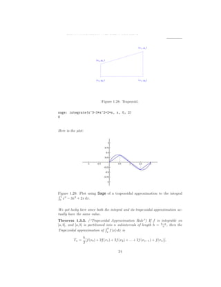 1.3. SIGMA NOTATION AND RIEMANN SUMS




                               Figure 1.28: Trapezoid.

sage: integrate(x^3-3*x^2+2*x, x, 0, 2)
0


Here is the plot:




Figure 1.29: Plot using Sage of a trapezoidal approximation to the integral
 2 3
 0
   x − 3x2 + 2x dx.


We got lucky here since both the integral and its trapezoidal approximation ac-
tually have the same value.
Theorem 1.3.3. (“Trapezoidal Approximation Rule”) If f is integrable on
[a, b], and [a, b] is partitioned into n subintervals of length h = b−a , then the
                                                                     n
                                   b
Trapezoidal approximation of a f (x) dx is
                 h
          Tn =     [f (x0 ) + 2f (x1 ) + 2f (x2 ) + ... + 2f (xn−1 ) + f (xn )].
                 2

                                           24
 