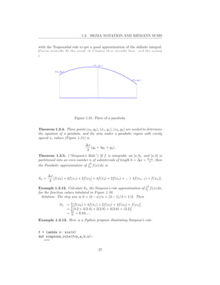 1.3. SIGMA NOTATION AND RIEMANN SUMS


with the Trapezoidal rule to get a good approximation of the deﬁnite integral.
Curves typically ﬁt the graph of f better than straight lines, and the easiest
nonlinear curves are parabolas.




                           Figure 1.31: Piece of a parabola.


Theorem 1.3.4. Three points (x0 , y0 ), (x1 , y1 ), (x2 , y2 ) are needed to determine
the equation of a parabola, and the area under a parabolic region with evenly
spaced xi values (Figure 1.31) is
                                   ∆x
                                      (y0 + 4y1 + y2 ).
                                    3
Theorem 1.3.5. (“Simpson’s Rule”) If f is integrable on [a, b], and [a, b] is
partitioned into an even number n of subintervals of length h = ∆x = b−a , then
                                                                      n
                                b
the Parabolic approximation of a f (x) dx is

       ∆x
Sn =      [f (x0 ) + 4f (x1 ) + 2f (x2 ) + 4f (x3 ) + 2f (x4 ) + ... + 4f (xn−1 ) + f (xn )].
        3
                                                                                 3
Example 1.3.12. Calculate S4 , the Simpson’s rule approximation of               1
                                                                                     f (x) dx,
for the function values tabulated in Figure 1.30.
  Solution: The step size is h = (b − a)/n = (3 − 1)/4 = 1/2. Then

               S4    = h [f (x0 ) + 4f (x1 ) + 2f (x2 ) + 4f (x3 ) + f (x4 )]
                       3
                       1
                     = 6 [4.2 + 4(3.4) + 2(2.8) + 4(3.6) + (3.2)]
                     = 41 = 6.83... .
                       6

Example 1.3.13. Here is a Python program illustrating Simpson’s rule.


f = lambda x: sin(x)
def simpsons_rule(fcn,a,b,n):
   """

                                             27
 
