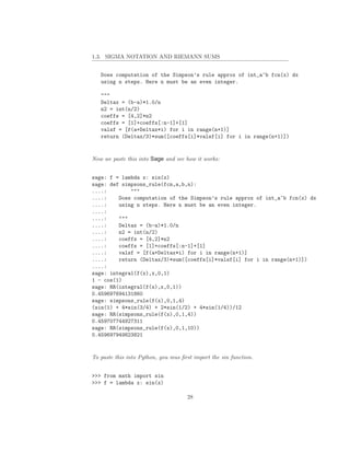 1.3. SIGMA NOTATION AND RIEMANN SUMS


   Does computation of the Simpson’s rule approx of int_a^b fcn(x) dx
   using n steps. Here n must be an even integer.

   """
   Deltax = (b-a)*1.0/n
   n2 = int(n/2)
   coeffs = [4,2]*n2
   coeffs = [1]+coeffs[:n-1]+[1]
   valsf = [f(a+Deltax*i) for i in range(n+1)]
   return (Deltax/3)*sum([coeffs[i]*valsf[i] for i in range(n+1)])


Now we paste this into Sage and see how it works:


sage: f = lambda x: sin(x)
sage: def simpsons_rule(fcn,a,b,n):
....:        """
....:    Does computation of the Simpson’s rule approx of int_a^b fcn(x) dx
....:    using n steps. Here n must be an even integer.
....:
....:    """
....:    Deltax = (b-a)*1.0/n
....:    n2 = int(n/2)
....:    coeffs = [4,2]*n2
....:    coeffs = [1]+coeffs[:n-1]+[1]
....:    valsf = [f(a+Deltax*i) for i in range(n+1)]
....:    return (Deltax/3)*sum([coeffs[i]*valsf[i] for i in range(n+1)])
....:
sage: integral(f(x),x,0,1)
1 - cos(1)
sage: RR(integral(f(x),x,0,1))
0.459697694131860
sage: simpsons_rule(f(x),0,1,4)
(sin(1) + 4*sin(3/4) + 2*sin(1/2) + 4*sin(1/4))/12
sage: RR(simpsons_rule(f(x),0,1,4))
0.459707744927311
sage: RR(simpsons_rule(f(x),0,1,10))
0.459697949823821


To paste this into Python, you mus ﬁrst import the sin function.


>>> from math import sin
>>> f = lambda x: sin(x)

                                     28
 