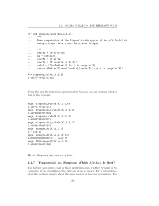 1.3. SIGMA NOTATION AND RIEMANN SUMS


>>> def simpsons_rule(fcn,a,b,n):
...    """
...    Does computation of the Simpson’s rule approx of int_a^b fcn(x) dx
...    using n steps. Here n must be an even integer.
...
...    """
...    Deltax = (b-a)*1.0/n
...    n2 = int(n/2)
...    coeffs = [4,2]*n2
...    coeffs = [1]+coeffs[:n-1]+[1]
...    valsf = [f(a+Deltax*i) for i in range(n+1)]
...    return (Deltax/3)*sum([coeffs[i]*valsf[i] for i in range(n+1)])
...
>>> simpsons_rule(f,0,1,4)
0.45970774492731092




Using this and the trapezoidal approximation function, we can compare which is
best in this example.


sage: simpsons_rule(f(x),0,1,4)
0.459707744927311
sage: trapezoidal_rule(f(x),0,1,4)
0.457300937571502
sage: simpsons_rule(f(x),0,1,10)
0.459697949823821
sage: trapezoidal_rule(f(x),0,1,10)
0.459314548857976
sage: integral(f(x),x,0,1)
1 - cos(1)
sage: integral(f(x),x,0,1)*1.0
1.00000000000000*(1 - cos(1))
sage: RR(integral(f(x),x,0,1))
0.459697694131860



We see Simpson’s rule wins every time.

1.3.7    Trapezoidal vs. Simpson: Which Method Is Best?
The hardest and slowest part of these approximations, whether by hand or by
computer, is the evaluation of the function at the xi values. For n subintervals,
all of the methods require about the same number of function evaluations. The

                                       29
 