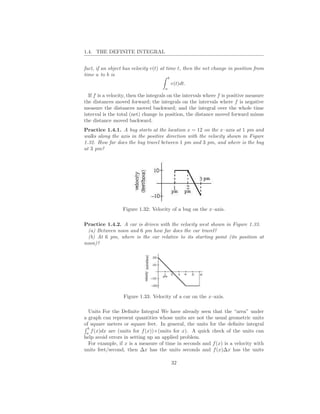 1.4. THE DEFINITE INTEGRAL


fact, if an object has velocity v(t) at time t, then the net change in position from
time a to b is
                                          b
                                              v(t)dt.
                                      a
  If f is a velocity, then the integrals on the intervals where f is positive measure
the distances moved forward; the integrals on the intervals where f is negative
measure the distances moved backward; and the integral over the whole time
interval is the total (net) change in position, the distance moved forward minus
the distance moved backward.
Practice 1.4.1. A bug starts at the location x = 12 on the x–axis at 1 pm and
walks along the axis in the positive direction with the velocity shown in Figure
1.32. How far does the bug travel between 1 pm and 3 pm, and where is the bug
at 3 pm?




                  Figure 1.32: Velocity of a bug on the x–axis.

Practice 1.4.2. A car is driven with the velocity west shown in Figure 1.33.
  (a) Between noon and 6 pm how far does the car travel?
  (b) At 6 pm, where is the car relative to its starting point (its position at
noon)?




                  Figure 1.33: Velocity of a car on the x–axis.

  Units For the Deﬁnite Integral We have already seen that the “area” under
a graph can represent quantities whose units are not the usual geometric units
of square meters or square feet. In general, the units for the deﬁnite integral
  b
 a
    f (x)dx are (units for f (x))×(units for x). A quick check of the units can
help avoid errors in setting up an applied problem.
  For example, if x is a measure of time in seconds and f (x) is a velocity with
units feet/second, then ∆x has the units seconds and f (x)∆x has the units

                                              32
 