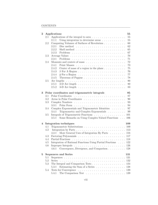 CONTENTS


2 Applications                                                                                                 55
  2.1 Applications of the integral to area . . . . . .             .   .   .   .   .   .   .   .   .   .   .   55
      2.1.1 Using integration to determine areas .                 .   .   .   .   .   .   .   .   .   .   .   55
  2.2 Computing Volumes of Surfaces of Revolution                  .   .   .   .   .   .   .   .   .   .   .   60
      2.2.1 Disc method . . . . . . . . . . . . . .                .   .   .   .   .   .   .   .   .   .   .   62
      2.2.2 Shell method . . . . . . . . . . . . . .               .   .   .   .   .   .   .   .   .   .   .   65
      2.2.3 Problems . . . . . . . . . . . . . . . .               .   .   .   .   .   .   .   .   .   .   .   67
  2.3 Average Values . . . . . . . . . . . . . . . . .             .   .   .   .   .   .   .   .   .   .   .   70
      2.3.1 Problems . . . . . . . . . . . . . . . .               .   .   .   .   .   .   .   .   .   .   .   71
  2.4 Moments and centers of mass . . . . . . . . .                .   .   .   .   .   .   .   .   .   .   .   72
      2.4.1 Point Masses . . . . . . . . . . . . . .               .   .   .   .   .   .   .   .   .   .   .   73
      2.4.2 Center of mass of a region in the plane                .   .   .   .   .   .   .   .   .   .   .   75
      2.4.3 x For A Region . . . . . . . . . . . . .               .   .   .   .   .   .   .   .   .   .   .   76
      2.4.4 y For a Region . . . . . . . . . . . . .               .   .   .   .   .   .   .   .   .   .   .   77
      2.4.5 Theorems of Pappus . . . . . . . . . .                 .   .   .   .   .   .   .   .   .   .   .   78
  2.5 Arc lengths . . . . . . . . . . . . . . . . . . .            .   .   .   .   .   .   .   .   .   .   .   80
      2.5.1 2-D Arc length . . . . . . . . . . . . .               .   .   .   .   .   .   .   .   .   .   .   80
      2.5.2 3-D Arc length . . . . . . . . . . . . .               .   .   .   .   .   .   .   .   .   .   .   83

3 Polar coordinates and trigonometric integrals                                                               85
  3.1 Polar Coordinates . . . . . . . . . . . . . . . . . . . . . . .                              .   .   . 87
  3.2 Areas in Polar Coordinates . . . . . . . . . . . . . . . . . .                               .   .   . 90
  3.3 Complex Numbers . . . . . . . . . . . . . . . . . . . . . . .                                .   .   . 93
      3.3.1 Polar Form . . . . . . . . . . . . . . . . . . . . . . .                               .   .   . 94
  3.4 Complex Exponentials and Trigonometric Identities . . . .                                    .   .   . 97
      3.4.1 Trigonometry and Complex Exponentials . . . . . .                                      .   .   . 99
  3.5 Integrals of Trigonometric Functions . . . . . . . . . . . . .                               .   .   . 101
      3.5.1 Some Remarks on Using Complex-Valued Functions                                         .   .   . 106

4 Integration techniques                                                                                       109
  4.1 Trigonometric Substitutions . . . . . . . . . . . . . . . . .                            .   .   .   .   109
  4.2 Integration by Parts . . . . . . . . . . . . . . . . . . . . .                           .   .   .   .   113
      4.2.1 More General Uses of Integration By Parts . . . .                                  .   .   .   .   116
  4.3 Factoring Polynomials . . . . . . . . . . . . . . . . . . . .                            .   .   .   .   117
  4.4 Partial Fractions . . . . . . . . . . . . . . . . . . . . . . .                          .   .   .   .   118
  4.5 Integration of Rational Functions Using Partial Fractions                                .   .   .   .   122
  4.6 Improper Integrals . . . . . . . . . . . . . . . . . . . . . .                           .   .   .   .   126
      4.6.1 Convergence, Divergence, and Comparison . . . . .                                  .   .   .   .   128

5 Sequences and Series                                                                                         131
  5.1 Sequences . . . . . . . . . . . . . . . .    .   .   .   .   .   .   .   .   .   .   .   .   .   .   .   131
  5.2 Series . . . . . . . . . . . . . . . . . .   .   .   .   .   .   .   .   .   .   .   .   .   .   .   .   132
  5.3 The Integral and Comparison Tests . .        .   .   .   .   .   .   .   .   .   .   .   .   .   .   .   134
      5.3.1 Estimating the Sum of a Series         .   .   .   .   .   .   .   .   .   .   .   .   .   .   .   138
  5.4 Tests for Convergence . . . . . . . . .      .   .   .   .   .   .   .   .   .   .   .   .   .   .   .   139
      5.4.1 The Comparison Test . . . . .          .   .   .   .   .   .   .   .   .   .   .   .   .   .   .   139

                                       viii
 