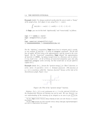 1.4. THE DEFINITE INTEGRAL


Example 1.4.3. I’ve always wondered exactly what the area is under a “hump”
of the graph of sin. Let’s ﬁgure it out, using F (x) = − cos(x).
                π
                    sin(x)dx = − cos(π) − (− cos(0)) = −(−1) − (−1) = 2.
            0

  In Sage, you can do this both “algebraically” and “numerically” as follows.


sage: f = lambda x: sin(x)
sage: integral(f(x),x,0,pi)
2
sage: numerical_integral(f(x),0,pi)
(1.9999999999999998, 2.2204460492503128e-14)



For the “algebraic” computation, Sage knows how to integrate sin(x) exactly,
                   π
so can compute 0 sin(x)dx = 2 using its integral command4 . On the last
line of output, the ﬁrst entry is the approximation, and the second is the error
bound. For the “numerical” computation, Sage obtains5 the approximation
  π
  0
    sin(x)dx ≈ 1.99999... by taking enough terms in a Riemann sum to achieve
a very small error. (A lot of theory of numerical integration goes into why
numerical_integral works correctly, but that would take us too far aﬁeld to
explain here.)

Example 1.4.4. Let [...] denote the “greatest integer” (or “ﬂoor”) function, so
                                                    3/2
[1/2] = [0.5] = 0 and [3/2] = [1.5] = 1. Evaluate 1/2 [x] dx. (The function of
y = [x] is sometimes called the “staircase function” because of the look of its
discontinuous graph, Figure 1.34.)




                Figure 1.34: Plot of the “greatest integer” function.

  Solution: f (x) = [x] is not continuous at x = 1 in the interval [1/2.3/2] so
the Fundamental Theorem of Calculus can not be used. We can, however, use
                                                                      3/2
our understanding of the meaning of an integral as an area to get 1/2 [x] dx
   4 In fact, Sage includes Maxima (http://maxima.sf.net) and calls Maxima to compute

this integral.
   5 In fact, Sage includes the GNU Scientiﬁc Library (http://www.gnu.org/software/gsl/)

and calls it to approximate this integral.


                                           34
 