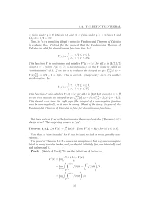 1.4. THE DEFINITE INTEGRAL


= (area under y = 0 between 0.5 and 1) + (area under y = 1 between 1 and
1.5)=0 + 1/2 = 1/2.
  Now, let’s try something illegal - using the Fundamental Theorem of Calculus
to evaluate this. Pretend for the moment that the Fundamental Theorem of
Calculus is valid for discontinuous functions too. Let

                                           1, 1/2 ≤ x ≤ 1,
                          F (x) =
                                           x, 1 < x ≤ 3/2.

This function F is continuous and satisﬁes F ′ (x) = [x] for all x in [1/2, 3/2]
except x = 1 (where f (x) = [x] is discontinuous), so this F could be called an
                                                                     3/2
“antiderivative” of f . If we use it to evaluate the integral we get 1/2 [x] dx =
     3/2
F (x)|1/2 = 3/2 − 1 = 1/2. This is correct. (Surprised?) Let’s try another
antiderivative. Let

                                           2, 1/2 ≤ x ≤ 1,
                          F (x) =
                                           x, 1 < x ≤ 3/2.

This function F also satisﬁes F ′ (x) = [x] for all x in [1/2, 3/2] except x = 1. If
                                          3/2                3/2
we use it to evaluate the integral we get 1/2 [x] dx = F (x)|1/2 = 3/2−2 = −1/2.
This doesn’t even have the right sign (the integral of a non-negative function
must be non-negative!), so it must be wrong. Moral of the story: In general, the
Fundamental Theorem of Calculus is false for discontinuous functions.



  But does such an F as in the fundamental theorem of calculus (Theorem 1.4.1)
always exist? The surprising answer is “yes”.
                                  x
Theorem 1.4.2. Let F (x) =        a
                                      f (t)dt. Then F ′ (x) = f (x) for all x ∈ [a, b].

  Note that a “nice formula” for F can be hard to ﬁnd or even provably non-
existent.
  The proof of Theorem 1.4.2 is somewhat complicated but is given in complete
detail in many calculus books, and you should deﬁnitely (no pun intended) read
and understand it.
  Proof: [Sketch of Proof] We use the deﬁnition of derivative.

                                  F (x + h) − F (x)
                  F ′ (x) = lim
                           h→0            h
                                          x+h                   x
                         = lim                  f (t)dt −           f (t)dt /h
                           h→0        a                     a
                                          x+h
                         = lim                  f (t)dt /h
                           h→0        x



                                                35
 