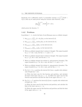 1.4. THE DEFINITE INTEGRAL

                                                                      x+h
Intuitively, for h suﬃciently small f is essentially constant, so x f (t)dt ∼
hf (x) (this can be made precise using the extreme value theorem). Thus

                                    x+h
                         lim              f (t)dt /h = f (x),
                        h→0       x


which proves the theorem.


1.4.2    Problems
In problems 1 – 4 , rewrite the limit of each Riemann sum as a deﬁnite integral.

                      n
  1. limmesh(P )→0    k=1 (2   + 3ck )∆xk on the interval [0, 4].
                      n
  2. limmesh(P )→0    k=1   cos(5ck )∆xk on the interval [0, 11].
                      n    3
  3. limmesh(P )→0    k=1 ck ∆xk      on the interval [2, 5].
                      n
  4. limmesh(P )→0    k=1 ck ∆xk      on the interval [2, 5].

  5. Write as a deﬁnite integral (don’t evaluate it though): The region bounded
     by y = x3 , the x–axis, the line x = 1, and x = 5.

  6. Write as a deﬁnite integral (don’t evaluate it though): The region bounded
            √
     by y = x, the x–axis, and the line x = 9.

  7. Write as a deﬁnite integral (do evaluate it, using geometry formulas): The
     region bounded by y = 2x, the x–axis, the line x = 1, and x = 3.

  8. Write as a deﬁnite integral (do evaluate it, using geometry formulas): The
     region bounded by y = |x|, the x–axis, and the line x = −1.

  9. For f (x) = 3 + x, partition the interval [0, 2] into n equally wide subinter-
     vals of length ∆x = 2/n.
     (a) Write the lower sum for this function and partition, and calculate
     the limit of the lower sum as n → ∞. (b) Write the upper sum for this
     function and partition and ﬁnd the limit of the upper sum as n → ∞.

 10. For f (x) = x3 , partition the interval [0, 2] into n equally wide subintervals
     of length ∆x = 2/n.
     (a) Write the lower sum for this function and partition, and calculate the
     limit of the lower sum as n → ∞.
     (b) Write the upper sum for this function and partition and ﬁnd the limit
     of the upper sum as n → ∞.

                                            36
 