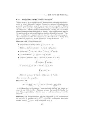 1.4. THE DEFINITE INTEGRAL


1.4.3     Properties of the deﬁnite integral
Deﬁnite integrals are deﬁned as limits of Riemann sums, and they can be inter-
preted as “areas” of geometric regions. This section continues to emphasize this
geometric view of deﬁnite integrals and presents several properties of deﬁnite
integrals. These properties are justiﬁed using the properties of summations and
the deﬁnition of a deﬁnite integral as a Riemann sum, but they also have natural
interpretations as properties of areas of regions. These properties are used in
this section to help understand functions that are deﬁned by integrals. They
will be used in future sections to help calculate the values of deﬁnite integrals.
  Since integrals are a lot like sums (they are, after all, limits of them), their
properties are similar too. Here is the integral analog of Theorem 1.3.1.
Theorem 1.4.3. (Integral Properties)
                                                          b
   • Integral of a constant function:                     a
                                                               c dx = c · (b − a).
                  b                                       b                       b
   • Addition:    a
                    (f (x)   + g(x)) dx =                 a
                                                              f (x) dx +          a
                                                                                      g(x) dx.
                     b                                          b                      b
   • Subtraction:    a
                       (f (x)   − g(x)) dx =                    a
                                                                    f (x) dx −         a
                                                                                           g(x) dx.
                               b                                    b
   • Constant Multiple:        a
                                   c · f (x) dx = c                 a
                                                                        f (x) dx.
   • Preserves positivity: If f (x) ≥ g(x) on for all x ∈ [a, b], then

                                            b                             b
                                                f (x) dx ≥                    g(x) dx.
                                        a                             a
      In particular, if f (x) ≥ 0 on for all x ∈ [a, b], then

                                                      b
                                                          f (x) dx ≥ 0.
                                                  a

                                   b                            c                     c
   • Additivity of ranges:         a
                                       f (x) dx +              b
                                                                    f (x) dx =        a
                                                                                           f (x) dx.

 Here are some other properties.
Theorem 1.4.4.
                                                     b
          (b − a) · ( min f (x)) ≤                       f (x) dx ≤ (b − a) · ( min f (x)).
                    x∈[a,b]                      a                                          x∈[a,b]

  Which Functions Are Integrable? This important question was ﬁnally an-
swered in the 1850s by Georg Riemann, a name that should be familiar by
now. Riemann proved that a function must be badly discontinuous to not be
integrable.
Theorem 1.4.5. Every continuous function is integrable. If f is continuous on
                                          n
the interval [a, b], then limmesh(P )→0 ( k=1 f (ck )∆xk ) is always the same ﬁnite
                      b
number, namely, a f (x) dx, so f is integrable on [a, b].

                                                          37
 