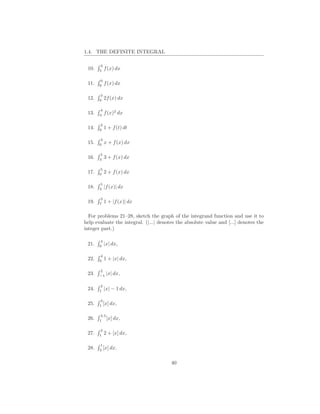 1.4. THE DEFINITE INTEGRAL

       3
 10.   5
           f (x) dx

       0
 11.   6
           f (x) dx

       3
 12.   0
           2f (x) dx

       4
 13.   4
           f (x)2 dx

       3
 14.   0
           1 + f (t) dt

       3
 15.   0
           x + f (x) dx

       5
 16.   3
           3 + f (x) dx

       5
 17.   0
           2 + f (x) dx

       5
 18.   3
           |f (x)| dx

       3
 19.   7
           1 + |f (x)| dx

  For problems 21–28, sketch the graph of the integrand function and use it to
help evaluate the integral. (|...| denotes the absolute value and [...] denotes the
integer part.)

       4
 21.   0
           |x| dx,

       4
 22.   0
           1 + |x| dx,

       2
 23.   −1
            |x| dx,

       2
 24.   1
           |x| − 1 dx,

       3
 25.   1
         [x] dx,

       3.5
 26.   1
           [x] dx,

       3
 27.   1
           2 + [x] dx,

       1
 28.   3
         [x] dx.

                                        40
 