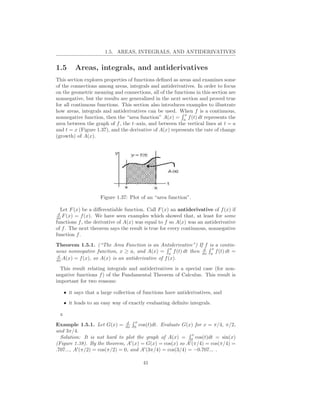 1.5. AREAS, INTEGRALS, AND ANTIDERIVATIVES


1.5        Areas, integrals, and antiderivatives
This section explores properties of functions deﬁned as areas and examines some
of the connections among areas, integrals and antiderivatives. In order to focus
on the geometric meaning and connections, all of the functions in this section are
nonnegative, but the results are generalized in the next section and proved true
for all continuous functions. This section also introduces examples to illustrate
how areas, integrals and antiderivatives can be used. When f is a continuous,
                                                          x
nonnegative function, then the “area function” A(x) = a f (t) dt represents the
area between the graph of f , the t–axis, and between the vertical lines at t = a
and t = x (Figure 1.37), and the derivative of A(x) represents the rate of change
(growth) of A(x).




                     Figure 1.37: Plot of an “area function”.

  Let F (x) be a diﬀerentiable function. Call F (x) an antiderivative of f (x) if
 d
dx F (x) = f (x). We have seen examples which showed that, at least for some
functions f , the derivative of A(x) was equal to f so A(x) was an antiderivative
of f . The next theorem says the result is true for every continuous, nonnegative
function f .
Theorem 1.5.1. (“The Area Function is an Antiderivative”) If f is a contin-
                                                    x         d x
uous nonnegative function, x ≥ a, and A(x) = a f (t) dt then dx a f (t) dt =
 d
dx A(x) = f (x), so A(x) is an antiderivative of f (x).

  This result relating integrals and antiderivatives is a special case (for non-
negative functions f ) of the Fundamental Theorem of Calculus. This result is
important for two reasons:

     • it says that a large collection of functions have antiderivatives, and
     • it leads to an easy way of exactly evaluating deﬁnite integrals.

 x
                                d    x
Example 1.5.1. Let G(x) = dx 0 cos(t)dt. Evaluate G(x) for x = π/4, π/2,
and 3π/4.
                                                            x
  Solution: It is not hard to plot the graph of A(x) = 0 cos(t)dt = sin(x)
(Figure 1.38). By the theorem, A′ (x) = G(x) = cos(x) so A′ (π/4) = cos(π/4) =
.707..., A′ (π/2) = cos(π/2) = 0, and A′ (3π/4) = cos(3/4) = −0.707... .

                                         41
 