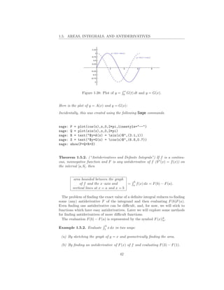 1.5. AREAS, INTEGRALS, AND ANTIDERIVATIVES




                                         x
              Figure 1.38: Plot of y =   0
                                             G(t) dt and y = G(x).


Here is the plot of y = A(x) and y = G(x):
Incidentally, this was created using the following Sage commands.


sage:   P = plot(cos(x),x,0,2*pi,linestyle="--")
sage:   Q = plot(sin(x),x,0,2*pi)
sage:   R = text("$y=A(x) = sin(x)$",(3.1,1))
sage:   S = text("$y=G(x) = cos(x)$",(6.8,0.7))
sage:   show(P+Q+R+S)


Theorem 1.5.2. (“Antiderivatives and Deﬁnite Integrals”) If f is a continu-
ous, nonnegative function and F is any antiderivative of f (F ′ (x) = f (x)) on
the interval [a, b], then


          area bounded between the graph
                                                 b
              of f and the x–axis and      =     a
                                                     f (x) dx = F (b) − F (a).
         vertical lines at x = a and x = b

  The problem of ﬁnding the exact value of a deﬁnite integral reduces to ﬁnding
some (any) antiderivative F of the integrand and then evaluating F (b)F (a).
Even ﬁnding one antiderivative can be diﬃcult, and, for now, we will stick to
functions which have easy antiderivatives. Later we will explore some methods
for ﬁnding antiderivatives of more diﬃcult functions.
  The evaluation F (b) − F (a) is represented by the symbol F (x)|b .
                                                                  a

                            3
Example 1.5.2. Evaluate     1
                                x dx in two ways:

 (a) By sketching the graph of y = x and geometrically ﬁnding the area.

 (b) By ﬁnding an antiderivative of F (x) of f and evaluating F (3) − F (1).

                                       42
 