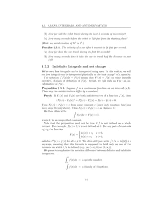 1.5. AREAS, INTEGRALS, AND ANTIDERIVATIVES


 (b) How far will the robot travel during its next 4 seconds of movement?
 (c) How many seconds before the robot is 729 feet from its starting place?
(Hint: an antiderivative of 3t2 is t3 .)
Practice 1.5.4. The velocity of a car after t seconds is 2t feet per second.
 (a) How far does the car travel during its ﬁrst 10 seconds?
 (b) How many seconds does it take the car to travel half the distance in part
     (a)?

1.5.2     Indeﬁnite Integrals and net change
We’ve seen how integrals can be interpreted using area. In this section, we will
see how integrals can be interpreted physically as the “net change” of a quantity.
  The notation f (x)dx = F (x) means that F ′ (x) = f (x) on some (usually
speciﬁed) domain of deﬁnition of f (x). Recall, we call such an F (x) an an-
tiderivative of f (x).
Proposition 1.5.1. Suppose f is a continuous function on an interval (a, b).
Then any two antiderivatives diﬀer by a constant.
 Proof: If F1 (x) and F2 (x) are both antiderivatives of a function f (x), then
             (F1 (x) − F2 (x))′ = F1 (x) − F2 (x) = f (x) − f (x) = 0.
                                   ′        ′


Thus F1 (x) − F2 (x) = c from some constant c (since only constant functions
have slope 0 everywhere). Thus F1 (x) = F2 (x) + c as claimed.
  We thus often write
                             f (x)dx = F (x) + C,

where C is an unspeciﬁed constant.
  Note that the proposition need not be true if f is not deﬁned on a whole
interval. For example, f (x) = 1/x is not deﬁned at 0. For any pair of constants
c1 , c2 , the function
                                   ln(|x|) + c1 x < 0,
                          F (x) =
                                   ln(x) + c2   x > 0,
satisﬁes F ′ (x) = f (x) for all x = 0. We often still just write 1/x = ln(|x|) + c
anyways, meaning that this formula is supposed to hold only on one of the
intervals on which 1/x is deﬁned (e.g., on (−∞, 0) or (0, ∞)).
  We pause to emphasize the notation diﬀerence between deﬁnite and indeﬁnite
integration.
                           b
                               f (x)dx = a speciﬁc number
                       a

                               f (x)dx = a (family of) functions



                                            44
 