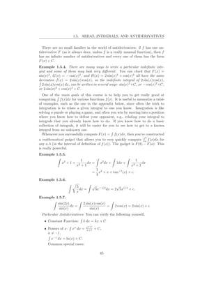 1.5. AREAS, INTEGRALS, AND ANTIDERIVATIVES


  There are no small families in the world of antiderivatives: if f has one an-
tiderivative F (as it always does, unless f is a really unusual function), then f
has an inﬁnite number of antiderivatives and every one of them has the form
F (x) + C.
Example 1.5.4. There are many ways to write a particular indeﬁnite inte-
gral and some of them may look very diﬀerent. You can check that F (x) =
sin(x)2 , G(x) = − cos(x)2 , and H(x) = 2 sin(x)2 + cos(x)2 all have the same
derivative f (x) = 2 sin(x) cos(x), so the indeﬁnite integral of 2 sin(x) cos(x),
  2 sin(x) cos(x) dx, can be written in several ways: sin(x)2 +C, or − cos(x)2 +C,
or 2 sin(x)2 + cos(x)2 + C.
  One of the main goals of this course is to help you to get really good at
computing f (x)dx for various functions f (x). It is useful to memorize a table
of examples, such as the one in the appendix below, since often the trick to
integration is to relate a given integral to one you know. Integration is like
solving a puzzle or playing a game, and often you win by moving into a position
where you know how to defeat your opponent, e.g., relating your integral to
integrals that you already know how to do. If you know how to do a basic
collection of integrals, it will be easier for you to see how to get to a known
integral from an unknown one.
  Whenever you successfully compute F (x) = f (x)dx, then you’ve constructed
                                                                       b
a mathematical gadget that allows you to very quickly compute a f (x)dx for
any a, b (in the interval of deﬁnition of f (x)). The gadget is F (b) − F (a). This
is really powerful.
Example 1.5.5.
                             1                                   1
               x2 + 1 +          dx =     x2 dx +   1dx +            dx
                          x2 + 1                              x2 + 1
                                        1 2
                                   =      x + x + tan−1 (x) + c.
                                        3
Example 1.5.6.
                          5        √                 √
                            dx =        5x−1/2 dx = 2 5x1/2 + c.
                          x
Example 1.5.7.
            sin(2x)           2 sin(x) cos(x)
                    dx =                      =     2 cos(x) = 2 sin(x) + c
             sin(x)                sin(x)
 Particular Antiderivatives: You can verify the following yourself.
   • Constant Function:       k dx = kx + C
                                xn+1
   • Powers of x:     xn dx =   n+1    + C,
     n = −1.
        x−1 dx = ln(x) + C.
      Common special cases:

                                          45
 