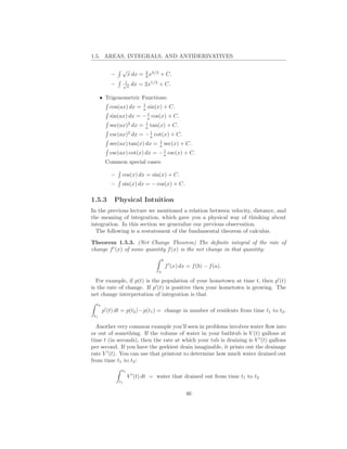 1.5. AREAS, INTEGRALS, AND ANTIDERIVATIVES

                √
           –         x dx = 2 x3/2 + C.
                            3
                     1
           –        √
                      x
                          dx = 2x1/2 + C.

      • Trigonometric Functions:
                              1
          cos(ax) dx =        a   sin(x) + C.
                          1
          sin(ax) dx = − a cos(x) + C.
                         1
          sec(ax)2 dx = a tan(x) + C.
                            1
          csc(ax)2 dx = − a cot(x) + C.
                               1
          sec(ax) tan(x) dx = a sec(x) + C.
                                 1
          csc(ax) cot(x) dx = − a csc(x) + C.
        Common special cases:

           –    cos(x) dx = sin(x) + C.
           –    sin(x) dx = − cos(x) + C.

1.5.3       Physical Intuition
In the previous lecture we mentioned a relation between velocity, distance, and
the meaning of integration, which gave you a physical way of thinking about
integration. In this section we generalize our previous observation.
  The following is a restatement of the fundamental theorem of calculus.

Theorem 1.5.3. (Net Change Theorem) The deﬁnite integral of the rate of
change f ′ (x) of some quantity f (x) is the net change in that quantity:
                                          b
                                              f ′ (x) dx = f (b) − f (a).
                                      a

  For example, if p(t) is the population of your hometown at time t, then p′ (t)
is the rate of change. If p′ (t) is positive then your hometown is growing. The
net change interpretation of integration is that
  t2
       p′ (t) dt = p(t2 )−p(t1 ) = change in number of residents from time t1 to t2 .
 t1

  Another very common example you’ll seen in problems involves water ﬂow into
or out of something. If the volume of water in your bathtub is V (t) gallons at
time t (in seconds), then the rate at which your tub is draining is V ′ (t) gallons
per second. If you have the geekiest drain imaginable, it prints out the drainage
rate V ′ (t). You can use that printout to determine how much water drained out
from time t1 to t2 :
                t2
                     V ′ (t) dt = water that drained out from time t1 to t2
               t1


                                                        46
 