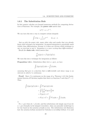 1.6. SUBSTITUTION AND SYMMETRY


1.6.1    The Substitution Rule
In ﬁrst quarter calculus you learned numerous methods for computing deriva-
tives of functions. For example, the power rule asserts that

                                    (xa )′ = a · xa−1 .

We can turn this into a way to compute certain integrals:
                                      1
                         xa dx =         xa+1         if a = −1.
                                     a+1
  Just as with the power rule, many other rules and results that you already
know yield techniques for integration. In general integration is potentially much
trickier than diﬀerentiation, because it is often not obvious which technique to
use, or even how to use it. Integration is a more exciting than diﬀerentiation!
  Recall the chain rule, which asserts that
                            d
                              f (g(x)) = f ′ (g(x))g ′ (x).
                           dx
We turn this into a technique for integration as follows:

Proposition 1.6.1. (Substitution Rule) Let u = g(x), we have

                            f (g(x))g ′ (x)dx =       f (u)du,

assuming that g(x) is a function that is diﬀerentiable and whose range is an
interval on which f is continuous.

 Proof: Since f is continuous on the range of g, Theorem 1.4.2 (the funda-
mental theorem of Calculus) implies that there is a function F such that F ′ = f .
Then


              f (g(x))g ′ (x)dx =      F ′ (g(x))g ′ (x)dx

                                          d
                               =            F (g(x)) dx
                                         dx
                               = F (g(x)) + C

                               = F (u) + C =         F ′ (u)du =   f (u)du.


  If u = g(x) then du = g ′ (x)dx, and the substitution rule simply says if you let
u = g(x) formally in the integral everywhere, what you naturally would hope to
be true based on the notation actually is true. The substitution rule illustrates
how the notation Leibniz invented for Calculus is incredibly brilliant. It is said

                                            49
 