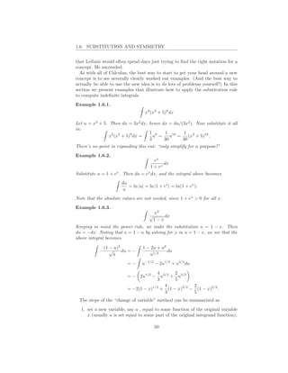 1.6. SUBSTITUTION AND SYMMETRY


that Leibniz would often spend days just trying to ﬁnd the right notation for a
concept. He succeeded.
  As with all of Calculus, the best way to start to get your head around a new
concept is to see severally clearly worked out examples. (And the best way to
actually be able to use the new idea is to do lots of problems yourself!) In this
section we present examples that illustrate how to apply the substitution rule
to compute indeﬁnite integrals.
Example 1.6.1.
                                    x2 (x3 + 5)9 dx

Let u = x3 + 5. Then du = 3x2 dx, hence dx = du/(3x2 ). Now substitute it all
in:
                                  1 9     1 10    1 3
                x2 (x3 + 5)9 dx =   u =     u =     (x + 5)10 .
                                  3      30      30
There’s no point in expanding this out: “only simplify for a purpose!”
Example 1.6.2.
                                         ex
                                              dx
                                       1 + ex
Substitute u = 1 + ex . Then du = ex dx, and the integral above becomes
                        du
                           = ln |u| = ln |1 + ex | = ln(1 + ex ).
                         u
Note that the absolute values are not needed, since 1 + ex > 0 for all x.
Example 1.6.3.
                                         x2
                                       √    dx
                                        1−x
Keeping in mind the power rule, we make the substitution u = 1 − x. Then
du = −dx. Noting that x = 1 − u by solving for x in u = 1 − x, we see that the
above integral becomes

                (1 − u)2           1 − 2u + u2
            −      √     du = −                du
                    u                 u1/2
                           =−      u−1/2 − 2u1/2 + u3/2 du

                                        4    2
                           = − 2u1/2 − u3/2 + u5/2
                                        3    5
                                          4          2
                                      1/2
                           = −2(1 − x) + (1 − x)3/2 − (1 − x)5/2 .
                                          3          5
 The steps of the “change of variable” method can be summarized as
  1. set a new variable, say u , equal to some function of the original variable
     x (usually u is set equal to some part of the original integrand function),

                                         50
 