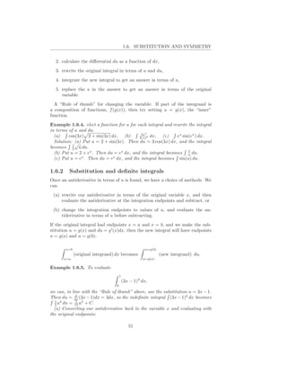 1.6. SUBSTITUTION AND SYMMETRY


  2. calculate the diﬀerential du as a function of dx,
  3. rewrite the original integral in terms of u and du,
  4. integrate the new integral to get an answer in terms of u,
  5. replace the u in the answer to get an answer in terms of the original
     variable.
  A “Rule of thumb” for changing the variable: If part of the integrand is
a composition of functions, f (g(x)), then try setting u = g(x), the “inner”
function.
Example 1.6.4. elect a function for u for each integral and rewrite the integral
in terms of u and du.
                                            5ex
  (a)    cos(3x) 2 + sin(3x) dx, (b)       2+ex dx,    (c)    ex sin(ex ) dx.
  Solution: (a) Put u = 2 + sin(3x). Then du = 3 cos(3x) dx, and the integral
           1√
becomes 3 u du.
                                                                    5
  (b) Put u = 2 + ex . Then du = ex dx, and the integral becomes u du.
               x              x
  (c) Put u = e . Then du = e dx, and the integral becomes sin(u) du.

1.6.2     Substitution and deﬁnite integrals
Once an antiderivative in terms of u is found, we have a choice of methods. We
can
 (a) rewrite our antiderivative in terms of the original variable x, and then
     evaluate the antiderivative at the integration endpoints and subtract, or
 (b) change the integration endpoints to values of u, and evaluate the an-
     tiderivative in terms of u before subtracting.
If the original integral had endpoints x = a and x = b, and we make the sub-
stitution u = g(x) and du = g ′ (x)dx, then the new integral will have endpoints
u = g(a) and u = g(b):

        x=b                                          u=g(b)
              (original integrand) dx becomes                 (new integrand) du.
        x=a                                         u=g(a)

Example 1.6.5. To evaluate
                                      1
                                          (3x − 1)4 dx,
                                  0
we can, in line with the “Rule of thumb” above, use the substitution u = 3x − 1.
             d
Then du = dx (3x − 1)dx = 3dx, so the indeﬁnite integral (3x − 1)4 dx becomes
  1 4        1
  3 u du = 15 u5 + C.
  (a) Converting our antiderivative back to the variable x and evaluating with
the original endpoints:

                                             51
 
