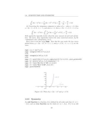 1.6. SUBSTITUTION AND SYMMETRY


          1
                             1                    32 −1      11
              (3x − 1)4 dx = ( (3x − 1)5 + C)|1 =
                                              0      −     =    = 2.2.
        0                   15                    15   15     5
  (b) Converting the integration endpoints to values of u : when x = 0, then
u = 3x − 1 = 3 · 0 − 1 = −1, and when x = 1, then u = 3x − 1 = 3 · 1 − 1 = 2 so
               1                    2
                                         1 4        1           11
                   (3x − 1)4 dx =          u du = ( u5 + C)|2 =
                                                            −1     = 2.2.
           0                        −1   3         15            5
Both approaches typically involve about the same amount of work and calcula-
tion. Of course, these approaches lead to the same numerical answer, by the
“substitution rule” (Proposition 1.6.1).
  Here’s how to do this using Sage. Note that the area under the two curves
plotted below, y = (3x − 1)4 , 0 < x < 1, and y = x4 /3, −1 < x < 2, are the
same.


sage:   x,u = var("x,u")
sage:   integral((3*x-1)^4,x,0,1)
11/5
sage:   integral(u^4/3,u,-1,2)
11/5
sage:   P = plot((3*x-1)^4,x,0,1,rgbcolor=(0.7,0.1,0.5), plot_points=40)
sage:   Q = plot(u^4/3,u,-1,2,linestyle=":")
sage:   R = text("$y=(3x-1)^4$",(1.4,12))
sage:   S = text("$y=x^4/3$",(2,2.5))
sage:   plot(P+Q+R+S)




                    Figure 1.41: Plots of y = (3x − 1)4 and y = x4 /3.



1.6.3    Symmetry
An odd function is a function f (x) (deﬁned for all reals) such that f (−x) =
−f (x), and an even function one for which f (−x) = f (x). If f is an odd

                                              52
 