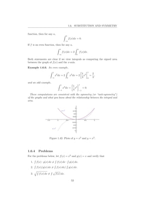 1.6. SUBSTITUTION AND SYMMETRY


function, then for any a,
                                        a
                                              f (x)dx = 0.
                                        −a

If f is an even function, then for any a,
                                a                           a
                                     f (x)dx = 2                f (x)dx.
                               −a                       0

Both statements are clear if we view integrals as computing the signed area
between the graph of f (x) and the x-axis.

Example 1.6.6. An even example,
                       1                      1                             1
                                                                     1 3            2
                            x2 dx = 2             x2 dx = 2            x        =     ,
                       −1                 0                          3      0       3

and an odd example,
                                 1                              1
                                                     1 4
                                     x3 dx =           x             = 0.
                                −1                   4          −1

  These computations are consistent with the symmetry (or “anti-symmetry”)
of the graphs and what you know about the relationship between the integral and
area.




                    Figure 1.42: Plots of y = x2 and y = x3 .




1.6.4    Problems
For the problems below, let f (x) = x2 and g(x) = x and verify that

  1.    f (x) · g(x) dx =    f (x) dx ·           g(x) dx.

  2.    f (x)/g(x) dx =      f (x) dx/        g(x) dx.

  3.      f (x) dx =        f (x) dx.

                                                   53
 