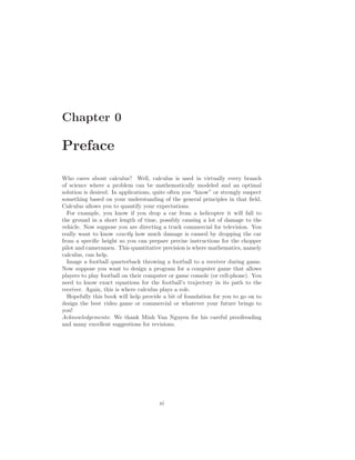 Chapter 0

Preface

Who cares about calculus? Well, calculus is used in virtually every branch
of science where a problem can be mathematically modeled and an optimal
solution is desired. In applications, quite often you “know” or strongly suspect
something based on your understanding of the general principles in that ﬁeld.
Calculus allows you to quantify your expectations.
  For example, you know if you drop a car from a helicopter it will fall to
the ground in a short length of time, possibly causing a lot of damage to the
vehicle. Now suppose you are directing a truck commercial for television. You
really want to know exactly how much damage is caused by dropping the car
from a speciﬁc height so you can prepare precise instructions for the chopper
pilot and cameramen. This quantitative precision is where mathematics, namely
calculus, can help.
  Image a football quarterback throwing a football to a receiver during game.
Now suppose you want to design a program for a computer game that allows
players to play football on their computer or game console (or cell-phone). You
need to know exact equations for the football’s trajectory in its path to the
receiver. Again, this is where calculus plays a role.
  Hopefully this book will help provide a bit of foundation for you to go on to
design the best video game or commercial or whatever your future brings to
you!
Acknowledgements: We thank Minh Van Nguyen for his careful proofreading
and many excellent suggestions for revisions.




                                       xi
 