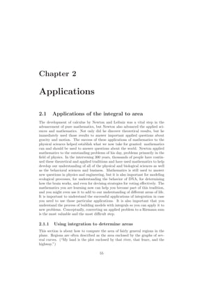 Chapter 2

Applications

2.1     Applications of the integral to area
The development of calculus by Newton and Leibniz was a vital step in the
advancement of pure mathematics, but Newton also advanced the applied sci-
ences and mathematics. Not only did he discover theoretical results, but he
immediately used those results to answer important applied questions about
gravity and motion. The success of these applications of mathematics to the
physical sciences helped establish what we now take for granted: mathematics
can and should be used to answer questions about the world. Newton applied
mathematics to the outstanding problems of his day, problems primarily in the
ﬁeld of physics. In the intervening 300 years, thousands of people have contin-
ued these theoretical and applied traditions and have used mathematics to help
develop our understanding of all of the physical and biological sciences as well
as the behavioral sciences and business. Mathematics is still used to answer
new questions in physics and engineering, but it is also important for modeling
ecological processes, for understanding the behavior of DNA, for determining
how the brain works, and even for devising strategies for voting eﬀectively. The
mathematics you are learning now can help you become part of this tradition,
and you might even use it to add to our understanding of diﬀerent areas of life.
It is important to understand the successful applications of integration in case
you need to use those particular applications. It is also important that you
understand the process of building models with integrals so you can apply it to
new problems. Conceptually, converting an applied problem to a Riemann sum
is the most valuable and the most diﬃcult step.

2.1.1    Using integration to determine areas
This section is about how to compute the area of fairly general regions in the
plane. Regions are often described as the area enclosed by the graphs of sev-
eral curves. (“My land is the plot enclosed by that river, that fence, and the
highway.”)

                                      55
 