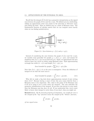 2.1. APPLICATIONS OF THE INTEGRAL TO AREA

                           b
  Recall that the integral a f (x)dx has a geometric interpretation as the signed
area between the graph of f (x) and the x-axis. We deﬁned area by subdividing,
adding up approximate areas (use points in the intervals) as Riemann sums,
and taking the limit. Thus we deﬁned area as a limit of Riemann sums. The
fundamental theorem of calculus asserts that we can compute areas exactly
when we can ﬁnding antiderivatives.




               Figure 2.1: Area between y = f (x) and y = g(x).


  Instead of considering the area between the graph of f (x) and the x-axis,
we consider more generally two graphs, y = f (x), y = g(x), and assume for
simplicity that f (x) ≥ g(x) on an interval [a, b]. Again, we approximate the area
between these two curves as before using Riemann sums. Each approximating
rectangle has width (b − a)/n and height f (x) − g(x), so

               Area bounded by graphs ∼                        [f (ci ) − g(ci )]∆x.

Note that f (x) − g(x) ≥ 0, so the area is nonnegative. From the deﬁnition of
integral we see that the exact area is
                                                               b
               Area bounded by graphs =                            (f (x) − g(x))dx.   (2.1)
                                                           a
  Why did we make a big deal about approximations instead of just writing
down (2.1)? Because having a sense of how this area comes directly from a
Riemann sum is very important. But, what is the point of the Riemann sum
if all we’re going to do is write down the integral? The sum embodies the
geometric manifestation of the integral. If you have this picture in your mind,
then the Riemann sum has done its job. If you understand this, you’re more
likely to know what integral to write down; if you don’t, then you might not.
Remark 2.1.1. By the linearity property of integration, our sought for area is
the integral of the “top” function minus the integral of the “bottom” function,
                                   b                   b
                                       f (x)dx −           g(x)dx,
                               a                   a
of two signed areas.

                                              56
 